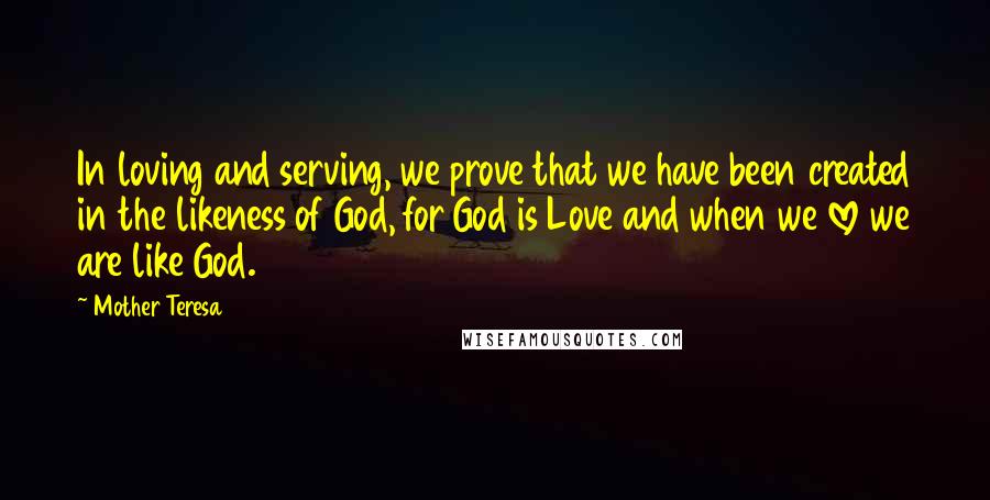 Mother Teresa Quotes: In loving and serving, we prove that we have been created in the likeness of God, for God is Love and when we love we are like God.