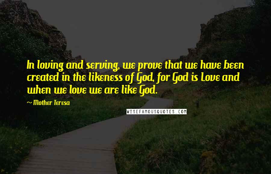 Mother Teresa Quotes: In loving and serving, we prove that we have been created in the likeness of God, for God is Love and when we love we are like God.