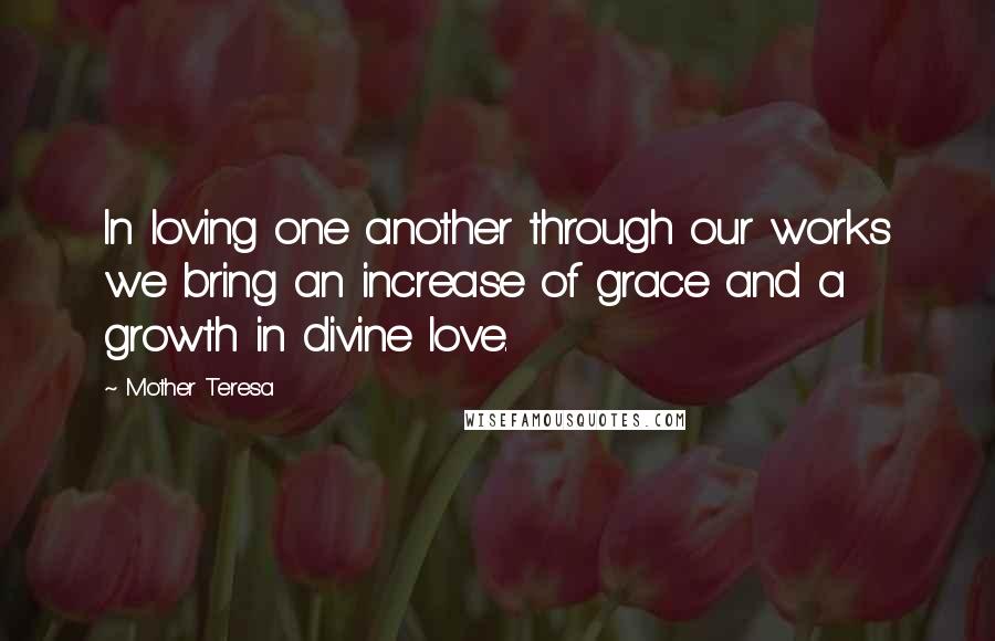 Mother Teresa Quotes: In loving one another through our works we bring an increase of grace and a growth in divine love.