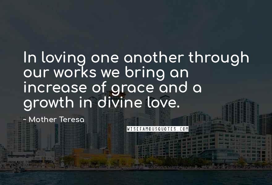 Mother Teresa Quotes: In loving one another through our works we bring an increase of grace and a growth in divine love.
