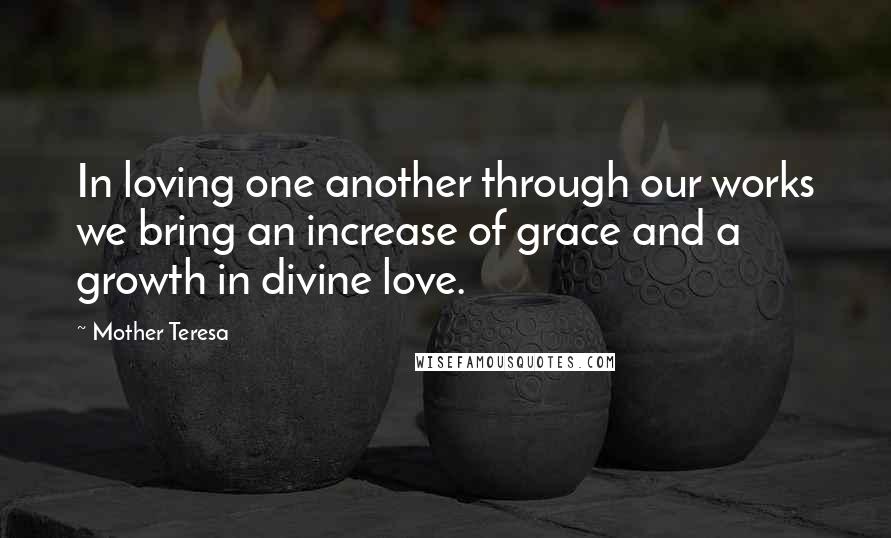 Mother Teresa Quotes: In loving one another through our works we bring an increase of grace and a growth in divine love.