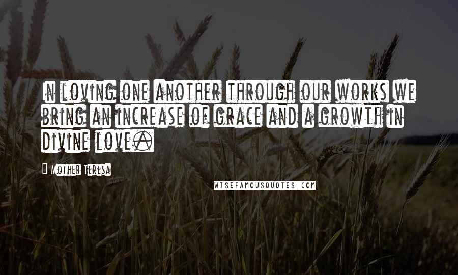 Mother Teresa Quotes: In loving one another through our works we bring an increase of grace and a growth in divine love.