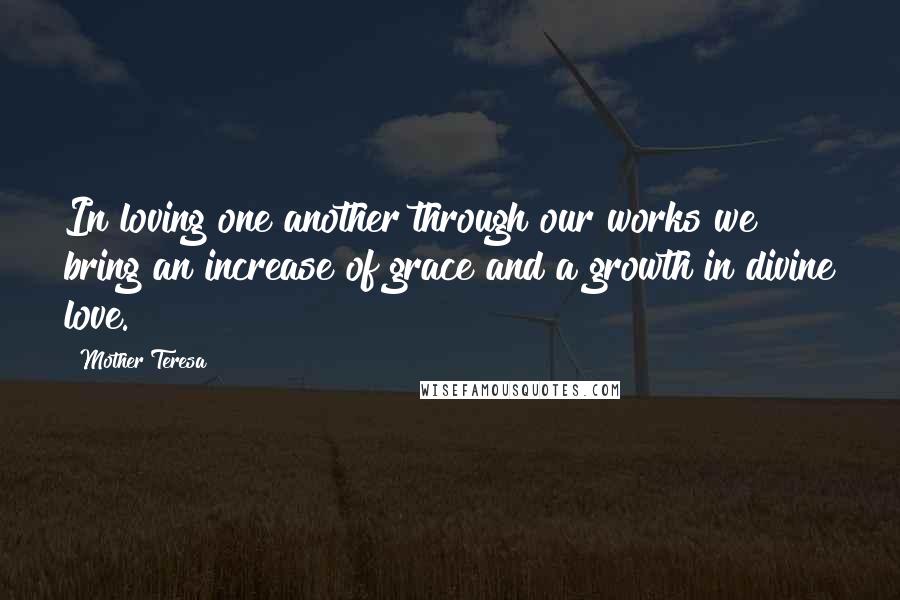 Mother Teresa Quotes: In loving one another through our works we bring an increase of grace and a growth in divine love.