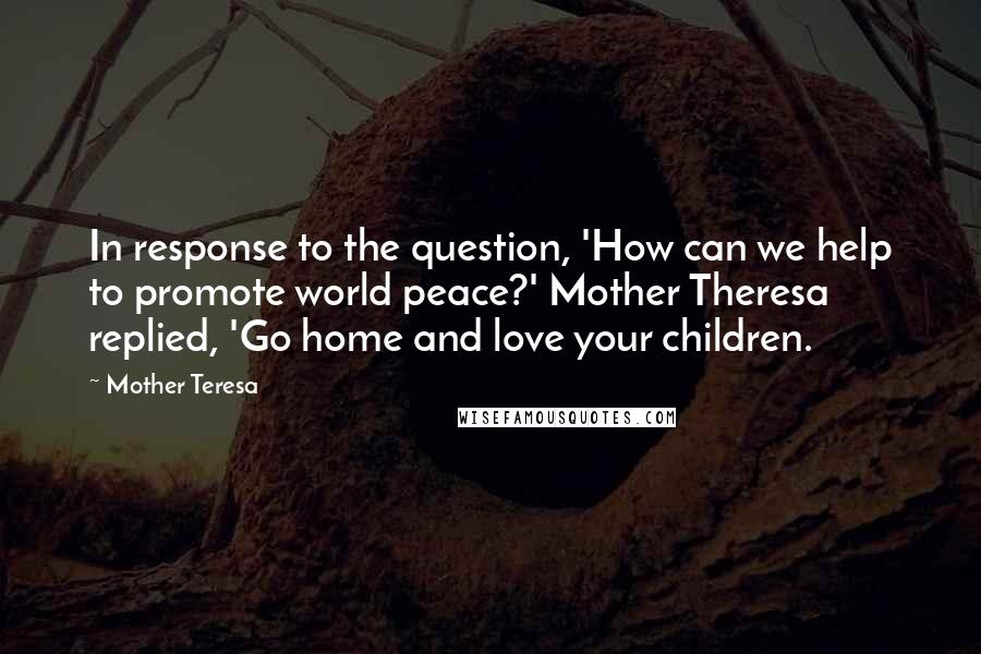 Mother Teresa Quotes: In response to the question, 'How can we help to promote world peace?' Mother Theresa replied, 'Go home and love your children.