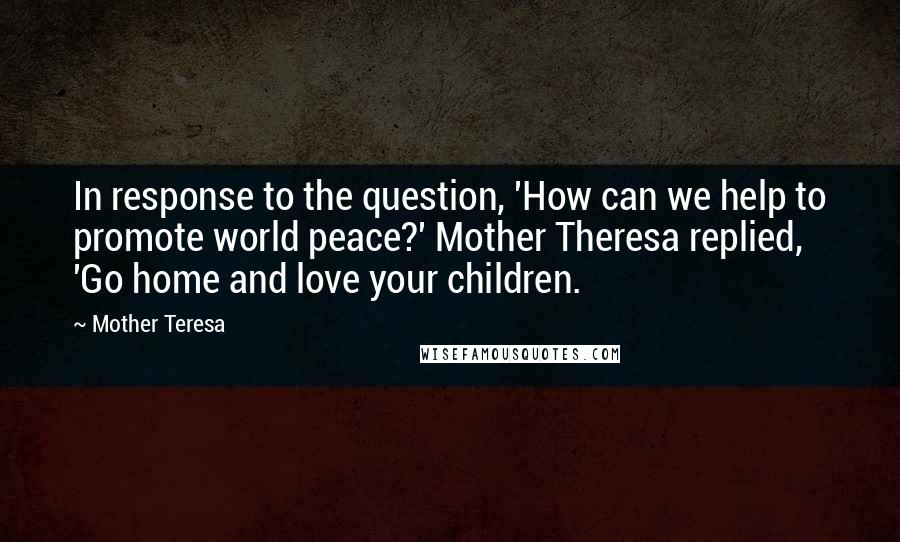 Mother Teresa Quotes: In response to the question, 'How can we help to promote world peace?' Mother Theresa replied, 'Go home and love your children.