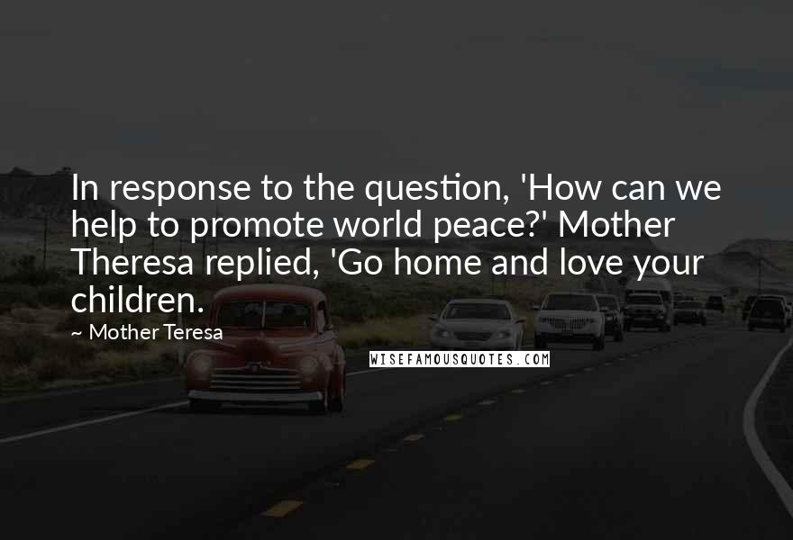 Mother Teresa Quotes: In response to the question, 'How can we help to promote world peace?' Mother Theresa replied, 'Go home and love your children.