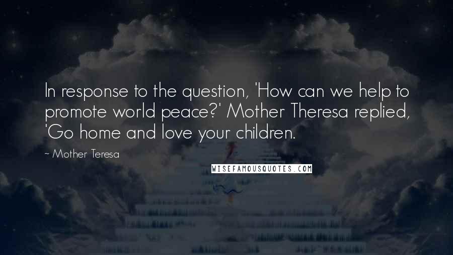 Mother Teresa Quotes: In response to the question, 'How can we help to promote world peace?' Mother Theresa replied, 'Go home and love your children.