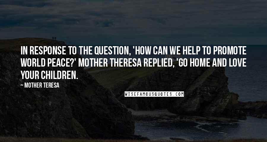 Mother Teresa Quotes: In response to the question, 'How can we help to promote world peace?' Mother Theresa replied, 'Go home and love your children.