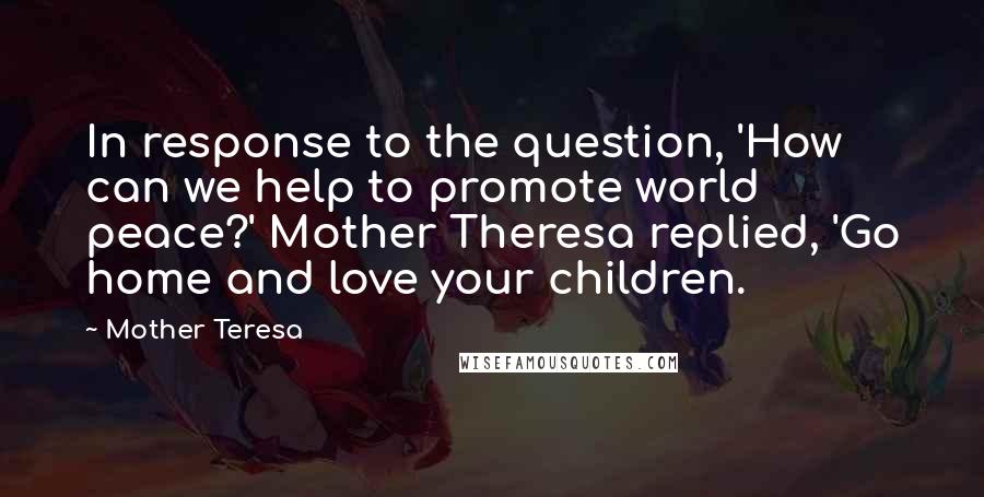 Mother Teresa Quotes: In response to the question, 'How can we help to promote world peace?' Mother Theresa replied, 'Go home and love your children.