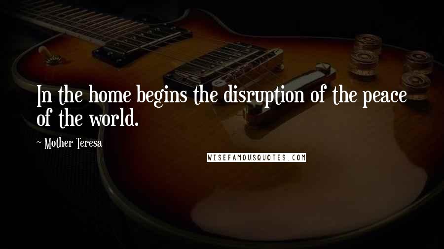 Mother Teresa Quotes: In the home begins the disruption of the peace of the world.