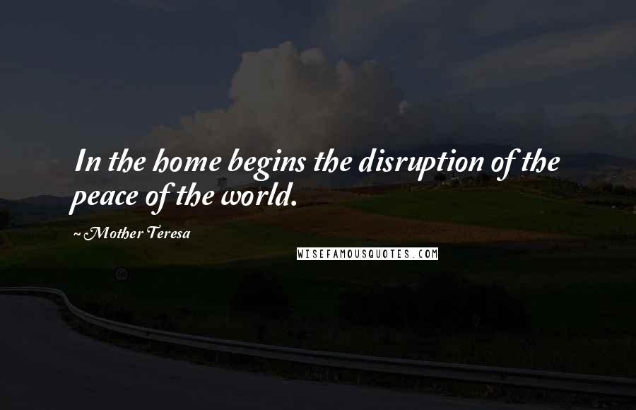 Mother Teresa Quotes: In the home begins the disruption of the peace of the world.