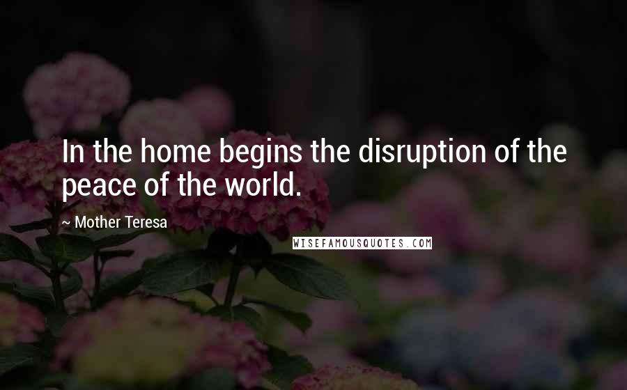Mother Teresa Quotes: In the home begins the disruption of the peace of the world.