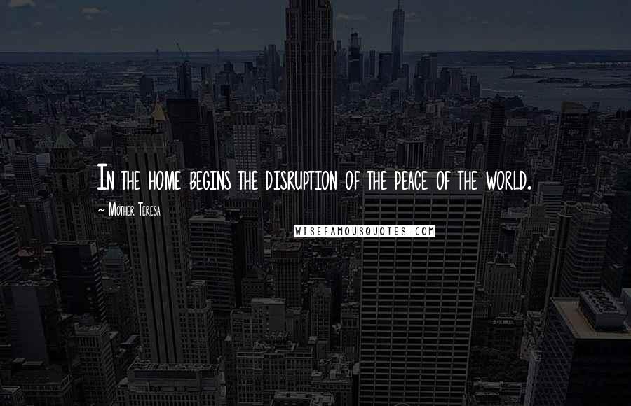 Mother Teresa Quotes: In the home begins the disruption of the peace of the world.