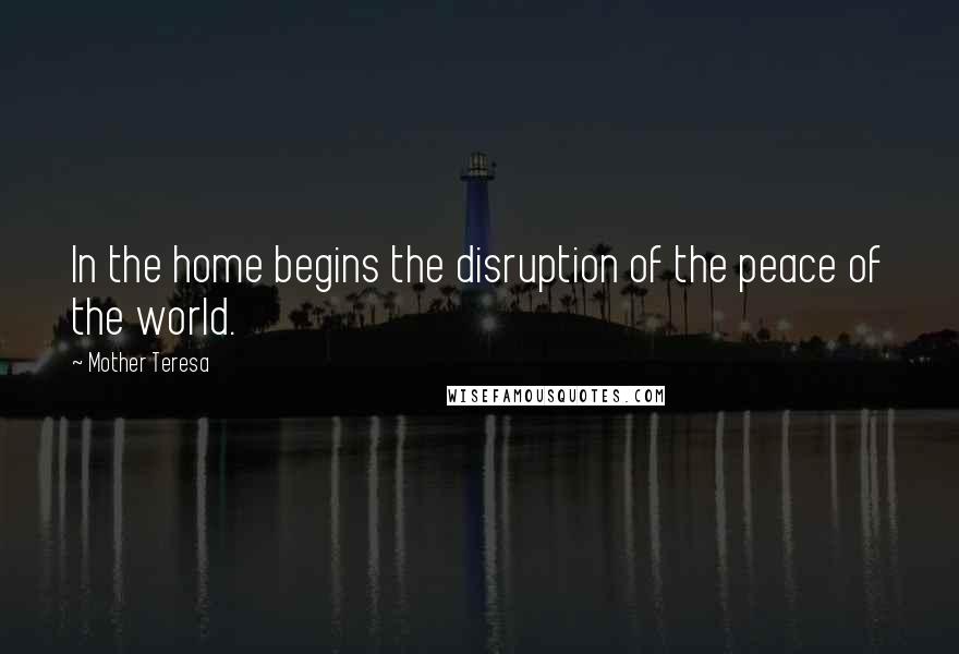 Mother Teresa Quotes: In the home begins the disruption of the peace of the world.