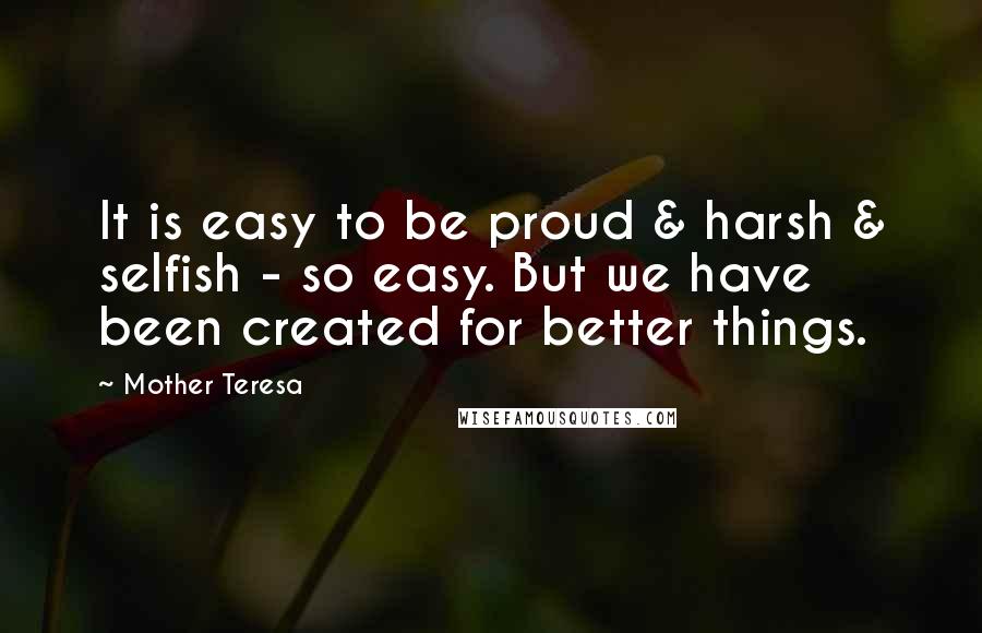Mother Teresa Quotes: It is easy to be proud & harsh & selfish - so easy. But we have been created for better things.