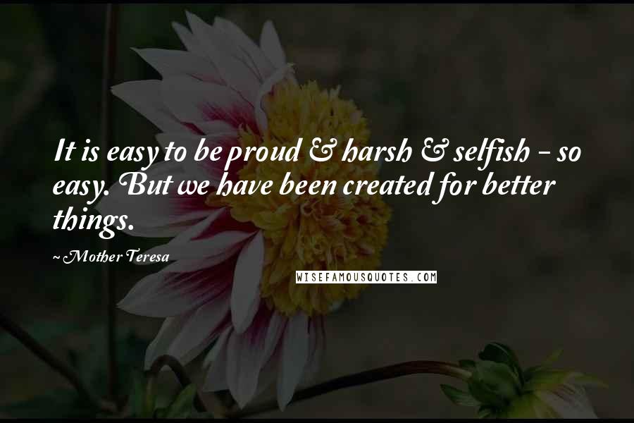 Mother Teresa Quotes: It is easy to be proud & harsh & selfish - so easy. But we have been created for better things.