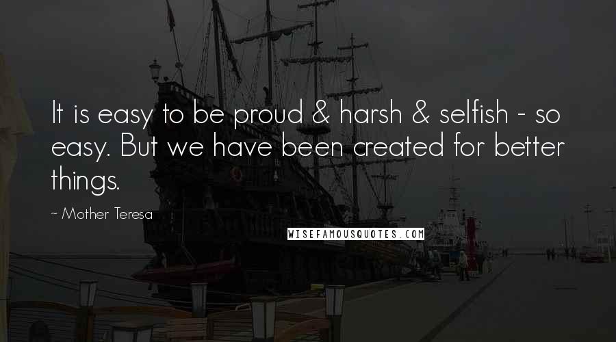 Mother Teresa Quotes: It is easy to be proud & harsh & selfish - so easy. But we have been created for better things.