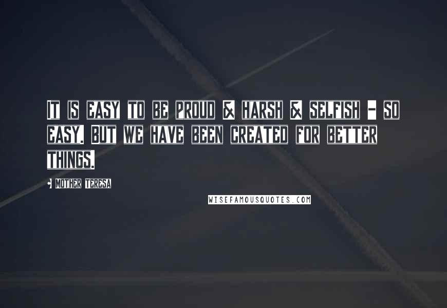Mother Teresa Quotes: It is easy to be proud & harsh & selfish - so easy. But we have been created for better things.