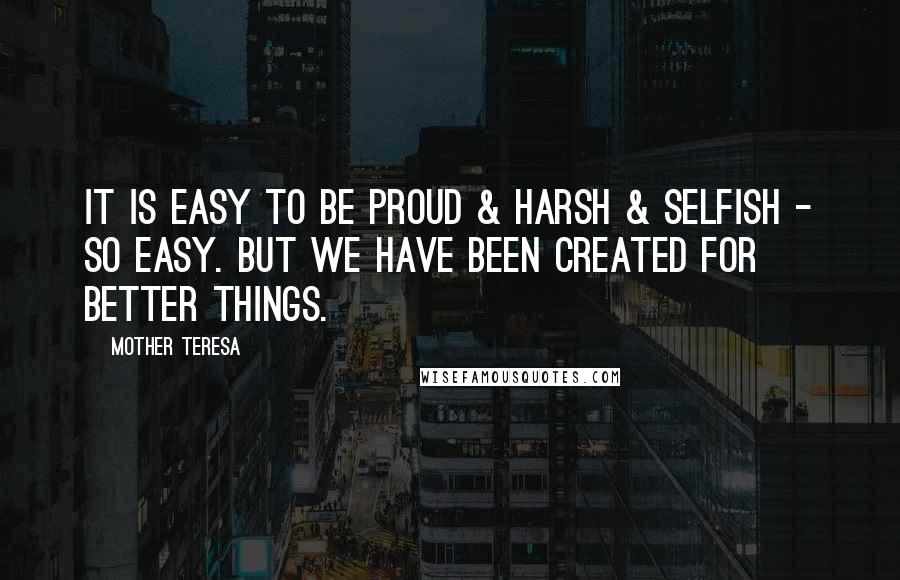 Mother Teresa Quotes: It is easy to be proud & harsh & selfish - so easy. But we have been created for better things.