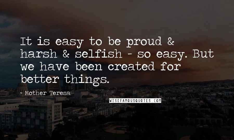 Mother Teresa Quotes: It is easy to be proud & harsh & selfish - so easy. But we have been created for better things.