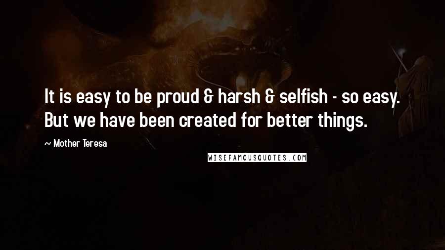 Mother Teresa Quotes: It is easy to be proud & harsh & selfish - so easy. But we have been created for better things.
