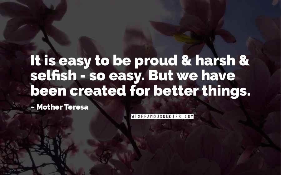 Mother Teresa Quotes: It is easy to be proud & harsh & selfish - so easy. But we have been created for better things.