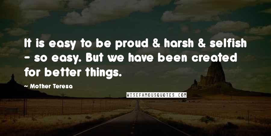 Mother Teresa Quotes: It is easy to be proud & harsh & selfish - so easy. But we have been created for better things.