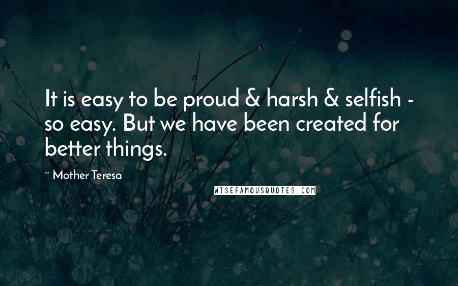 Mother Teresa Quotes: It is easy to be proud & harsh & selfish - so easy. But we have been created for better things.