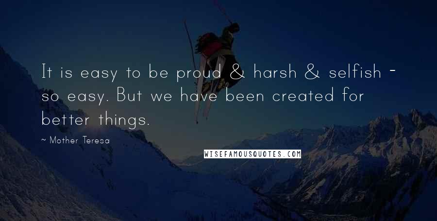 Mother Teresa Quotes: It is easy to be proud & harsh & selfish - so easy. But we have been created for better things.