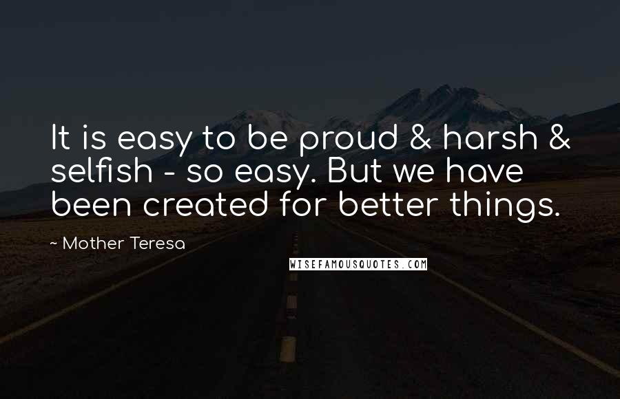 Mother Teresa Quotes: It is easy to be proud & harsh & selfish - so easy. But we have been created for better things.