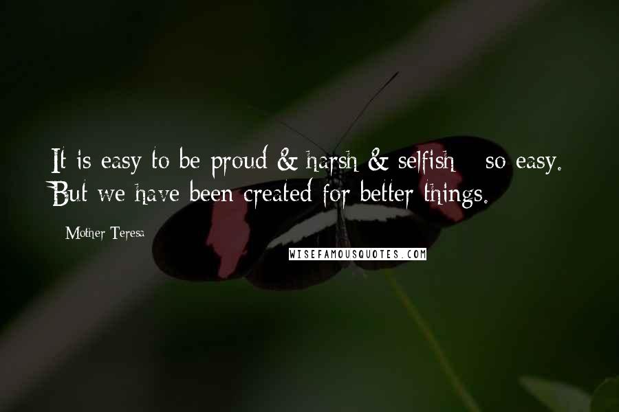 Mother Teresa Quotes: It is easy to be proud & harsh & selfish - so easy. But we have been created for better things.