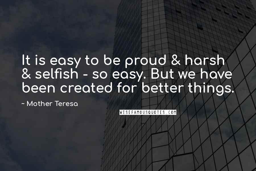 Mother Teresa Quotes: It is easy to be proud & harsh & selfish - so easy. But we have been created for better things.