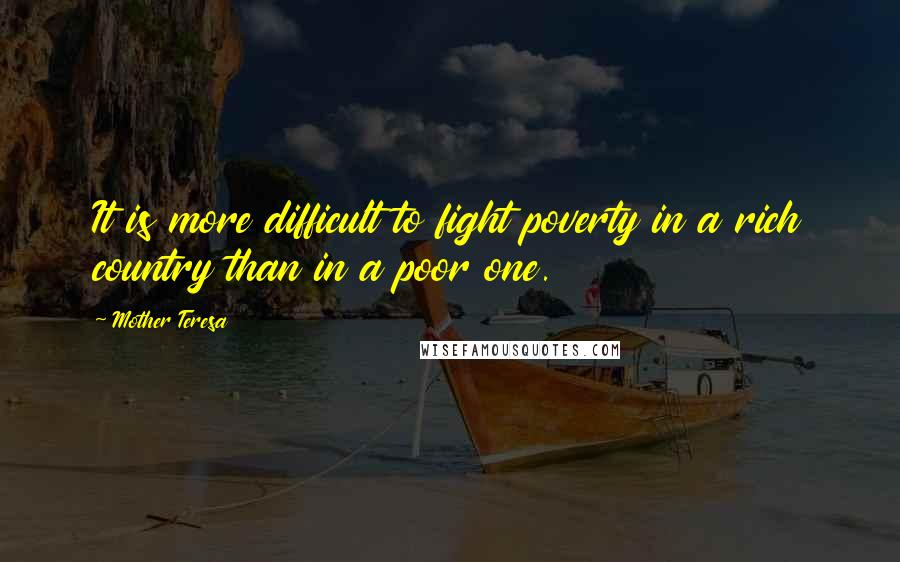 Mother Teresa Quotes: It is more difficult to fight poverty in a rich country than in a poor one.