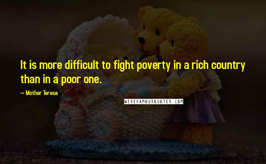 Mother Teresa Quotes: It is more difficult to fight poverty in a rich country than in a poor one.