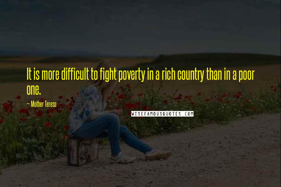 Mother Teresa Quotes: It is more difficult to fight poverty in a rich country than in a poor one.