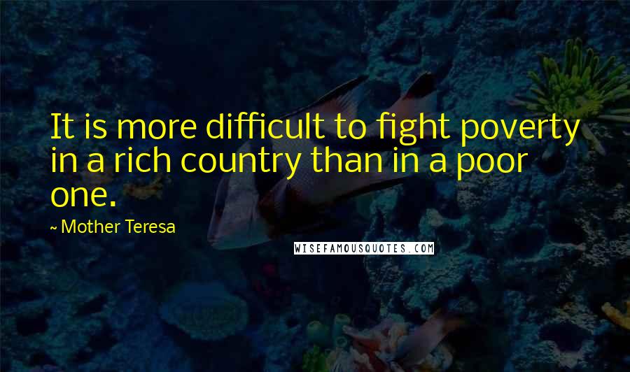 Mother Teresa Quotes: It is more difficult to fight poverty in a rich country than in a poor one.