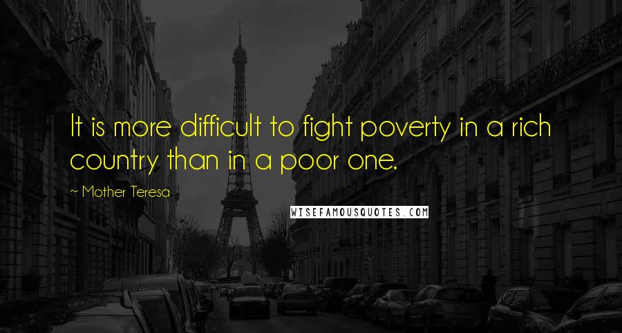 Mother Teresa Quotes: It is more difficult to fight poverty in a rich country than in a poor one.