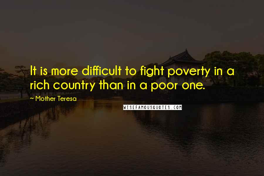 Mother Teresa Quotes: It is more difficult to fight poverty in a rich country than in a poor one.