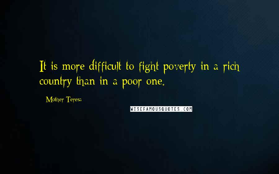 Mother Teresa Quotes: It is more difficult to fight poverty in a rich country than in a poor one.