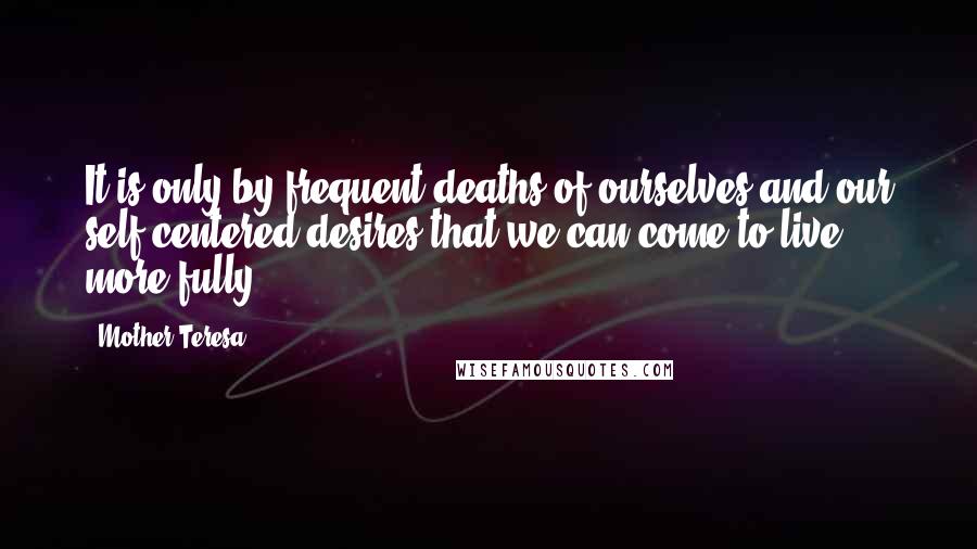 Mother Teresa Quotes: It is only by frequent deaths of ourselves and our self-centered desires that we can come to live more fully.