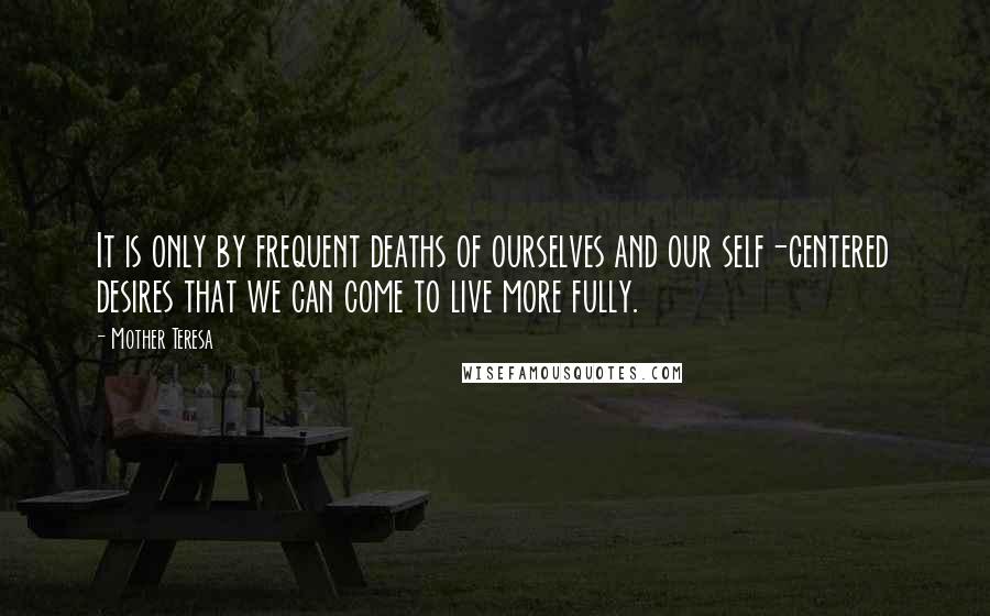 Mother Teresa Quotes: It is only by frequent deaths of ourselves and our self-centered desires that we can come to live more fully.