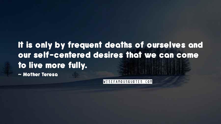 Mother Teresa Quotes: It is only by frequent deaths of ourselves and our self-centered desires that we can come to live more fully.