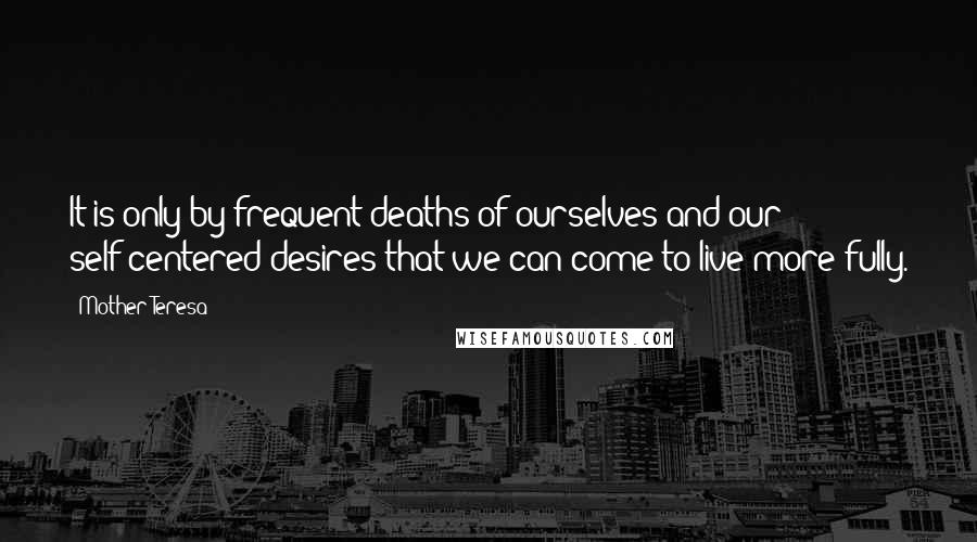Mother Teresa Quotes: It is only by frequent deaths of ourselves and our self-centered desires that we can come to live more fully.