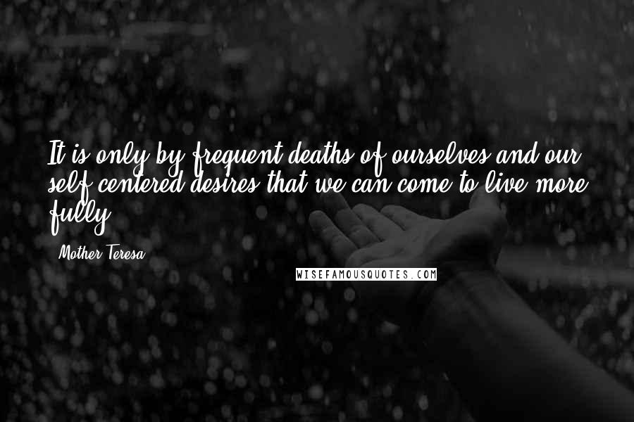 Mother Teresa Quotes: It is only by frequent deaths of ourselves and our self-centered desires that we can come to live more fully.