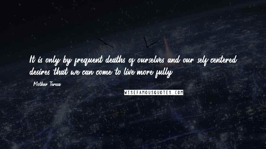 Mother Teresa Quotes: It is only by frequent deaths of ourselves and our self-centered desires that we can come to live more fully.