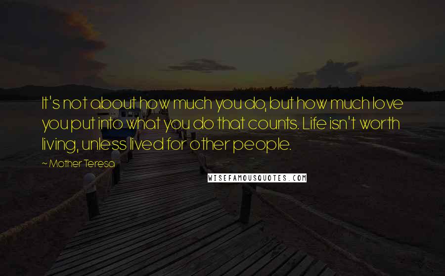 Mother Teresa Quotes: It's not about how much you do, but how much love you put into what you do that counts. Life isn't worth living, unless lived for other people.