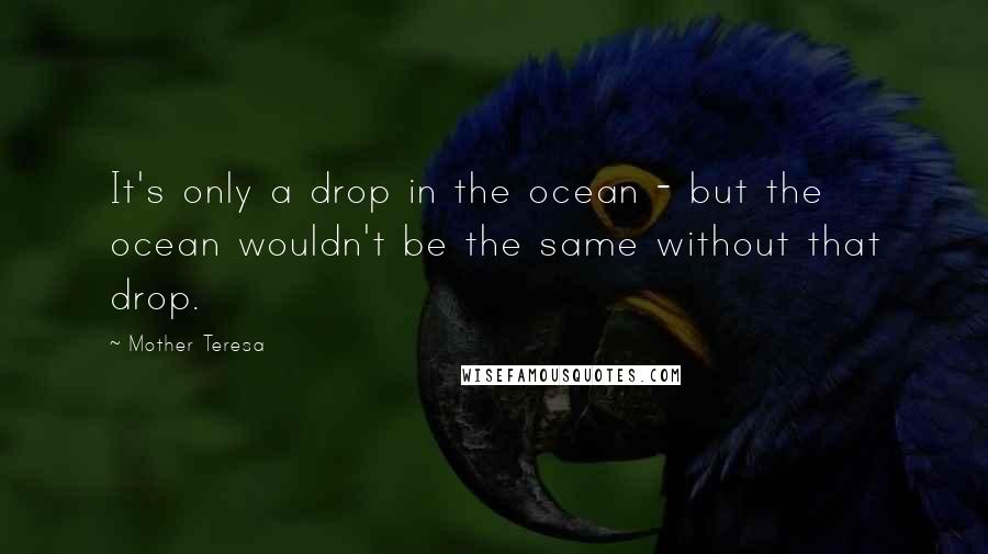 Mother Teresa Quotes: It's only a drop in the ocean - but the ocean wouldn't be the same without that drop.