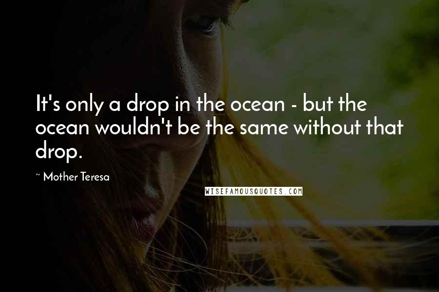 Mother Teresa Quotes: It's only a drop in the ocean - but the ocean wouldn't be the same without that drop.