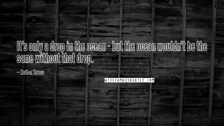 Mother Teresa Quotes: It's only a drop in the ocean - but the ocean wouldn't be the same without that drop.