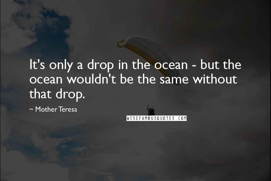 Mother Teresa Quotes: It's only a drop in the ocean - but the ocean wouldn't be the same without that drop.